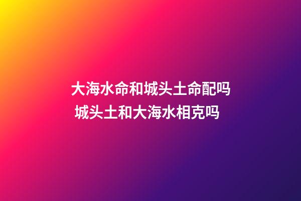 大海水命和城头土命配吗 城头土和大海水相克吗